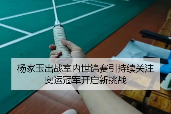 杨家玉出战室内世锦赛引持续关注 奥运冠军开启新挑战